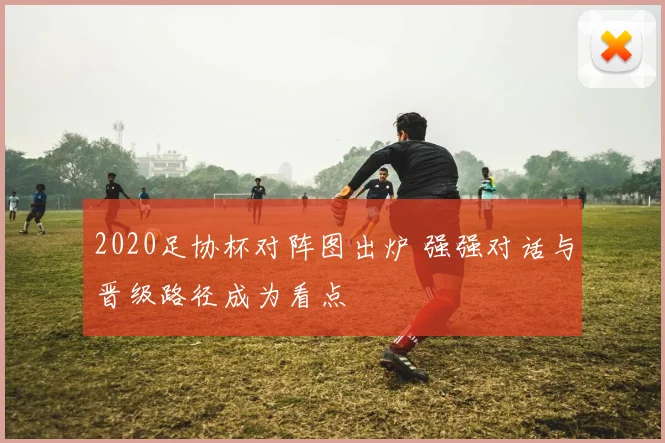 2020足协杯对阵图出炉 强强对话与晋级路径成为看点