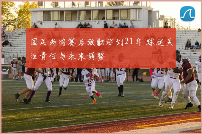国足老将赛后致歉迟到21年 球迷关注责任与未来调整