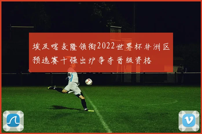 埃及喀麦隆领衔2022世界杯非洲区预选赛十强出炉争夺晋级资格